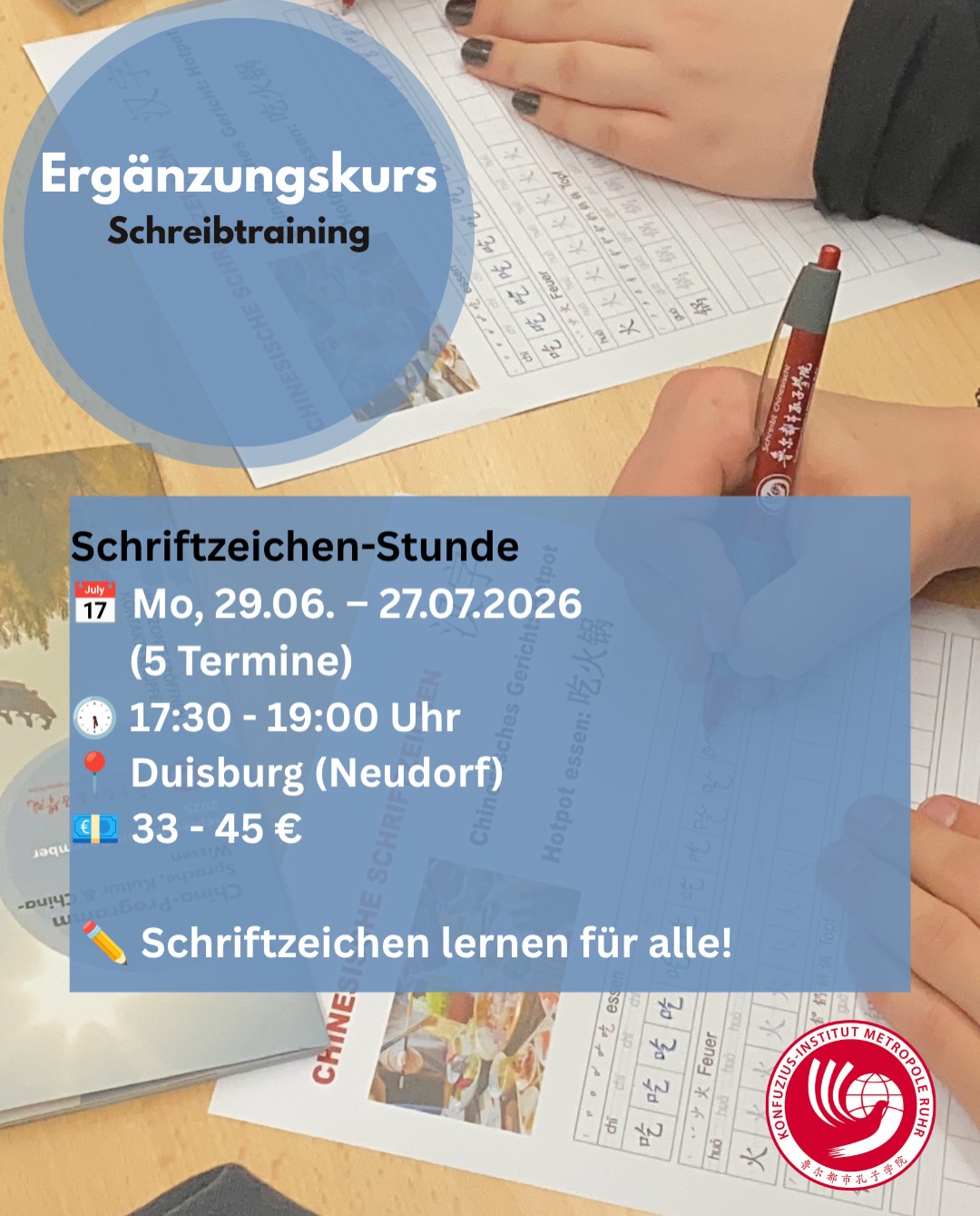 Noch vor der ☀️⏸️ Sommerpause bieten wir zwei neue, kompakte Kursformate an.
Nicht verpassen, herzlich willkommen!🤗
Im September geht es dann wie gewohnt weiter mit unseren regulären Abendkursen.
✍️ Schriftzeichen-Stunde
Gezieltes, systematisches Schreibtraining für alle mit Vorkenntnissen (bis HSK 4 empfohlen). Aufbau, Bedeutung und Zusammensetzung der Schriftzeichen im Fokus.
📅 Start: 29.06.2026
🌏 Einstieg „China und Chinesisch“
Für alle ohne Vorkenntnisse, die Sprache, Land und Kultur kennenlernen möchten – ideal als Vorbereitung auf Reisen oder einen späteren Sprachkurs.
📅 Start: 02.07.2026
Nach der Sommerpause:
🆓 Kostenlose Schnupperstunde Chinesisch
📅 24.08.2026 In Kooperation mit der VHS Duisburg
📚 Chinesisch A1 (Anfängerkurs)
📅 Start: 31.08.2026 In Kooperation mit der VHS Duisburg
@vhs_duisburg
🎓 Außerdem steht bereits der nächste Bildungsurlaub Chinesisch fest:
Nach dem erfolgreichen Auftakt bieten wir den einwöchigen Intensivkurs in Kooperation mit der VHS Duisburg im Februar 2027 erneut an.
Wir freuen uns auf euch!
#Chinesisch #Sprachkurs #Duisburg