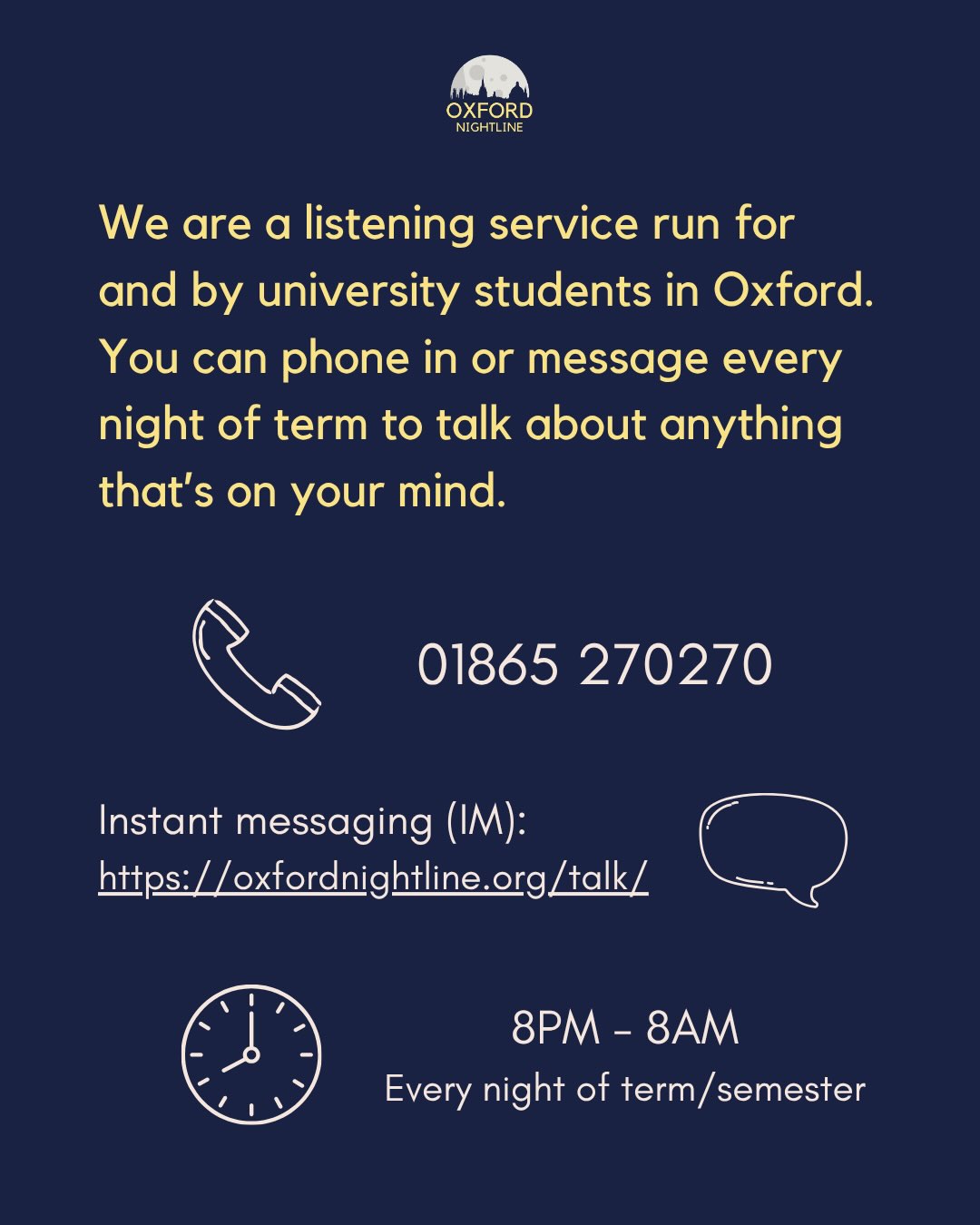 Oxford Nightline is an anonymous and confidential information, listening, and support service run for and by students at Oxford Brookes University and the University of Oxford. We are open from 8pm every night of the academic year.
Whether you are a prospective or a returning student, know that you will not be alone in whatever you are going through. Volunteers at Nightline are always ready to give you the space to talk about anything thatโs on your mind, without judgement. โค๏ธ
โ๏ธ 01865 270270
๐ฌ https://oxfordnightline.org/talk/
๐ 8pm-8am, every night of the academic year